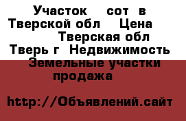 Участок 12 сот. в Тверской обл. › Цена ­ 150 000 - Тверская обл., Тверь г. Недвижимость » Земельные участки продажа   
